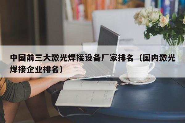 中国前三大激光焊接设备厂家排名（国内激光焊接企业排名）